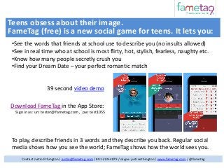 Teens obsess about their image.
FameTag (free) is a new social game for teens. It lets you:
•See the words that friends at school use to describe you (no insults allowed)
•See in real time who at school is most flirty, hot, stylish, fearless, naughty etc.
•Know how many people secretly crush you
•Find your Dream Date – your perfect romantic match

39 second video demo

Download FameTag in the App Store:
Sign in as: un: tester@fametag.com , pw: test1055

To play, describe friends in 3 words and they describe you back. Regular social
media shows how you see the world; FameTag shows how the world sees you.
Contact Justin Ethington / justin@fametag.com / 801-209-4879 / skype: justinethington / www.fametag.com / @fametag

 