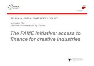 TCI ANNUAL GLOBAL CONFERENCE – OCT 18TH

Workshop Title:
Creative & cultural industry clusters



The FAME initiative: access to
finance for creative industries


                                          FAME ‐ FACILITATING ACCESS 
                                          & MOBILISATION OF EUROPEAN 
                                          FINANCE FOR CREATIVE INDUSTRY 
                                          GROWTH
 