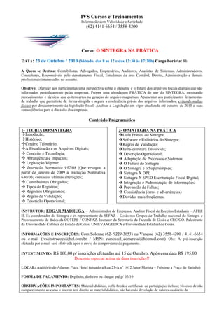 IVS Cursos e Treinamentos
                                       Informação com Velocidade e Seriedade
                                          (62) 4141-6654 / 3558-4200




                                       Curso: O SINTEGRA NA PRÁTICA

DATA: 23 de Outubro / 2010 (Sábado, das 8 as 12 e das 13:30 às 17:30h) Carga horária: 8h

A Quem se Destina: Contabilistas, Advogados, Empresários, Auditores, Analistas de Sistemas, Administradores,
Consultores, Responsáveis pelo departamento Fiscal, Estudantes da área Contábil, Direito, Administração e demais
profissionais interessados no assunto.

Objetivo: Oferecer aos participantes uma perspectiva sobre o presente e o futuro dos arquivos fiscais digitais que são
informados periodicamente pelas empresas. Propor uma abordagem PRÁTICA do uso do SINTEGRA, mostrando
procedimentos e técnicas que evitem erros na geração do arquivo magnético. Apresentar aos participantes ferramentas
de trabalho que permitirão de forma dirigida e segura a conferência prévia dos arquivos informados, evitando multas
fiscais por descumprimento da legislação fiscal. Analisar a Legislação em vigor atualizada até outubro de 2010 e suas
conseqüências para o dia a dia das empresas.

                                           Conteúdo Programático

1- TEORIA DO SINTEGRA                                          2- O SINTEGRA NA PRÁTICA
Introdução;                                                   Guia Prático do Sintegra;
Histórico;                                                    Software e Utilitários do Sintegra;
Cenário Tributário;                                           Regras de Validação;
A Fiscalização e os Arquivos Digitais;                        Infra-estrutura Envolvida;
 Conceito e Tecnologia;                                        Descrição Operacional;
 Abrangência e Impactos;                                       Adaptação de Processos e Sistemas;
 Legislação Vigente;                                           O Futuro do Sintegra
 Instrução Normativa 932/08 (Que revogou a                     O Sintegra e o Supersimples;
partir de janeiro de 2009 a Instrução Normativa                 Sintegra X DPI;
630/03) com suas ultimas alterações;                            Sintegra X SPED Escrituração Fiscal Digital;
 Contribuintes Obrigados;                                      Integração e Padronização de Informações;
 Tipos de Registros;                                           Prevenção de Falhas;
 Registros Obrigatórios;                                       Consistência (erros e advertências)
 Regras de Validação;                                         Dúvidas mais freqüentes.
 Descrição Operacional;

INSTRUTOR: EDGAR MADRUGA – Administrador de Empresas, Auditor Fiscal de Receitas Estaduais – AFRE
II, Ex-coordenador do Sintegra e ex-representante da SEFAZ – Goiás nos Grupos de Trabalho nacional do Sintegra e
Processamento de dados da COTEPE / CONFAZ. Instrutor da Secretaria da Fazenda de Goiás e CRC/GO. Palestrante
da Universidade Católica do Estado de Goiás, UNIEVANGELICA e Universidade Estadual de Goiás.

INFORMAÇÕES E INSCRIÇÕES: Com Solenne (62- 9229-3653) ou Vanessa (62) 3558-4200 / 4141-6654
ou e-mail (ivs.instrucoes@bol.com.br / MSN: cursossol_comercial@hotmail.com) Obs: A pré-inscrição
efetuada por e-mail será efetivada após o envio do comprovante de pagamento.

INVESTIMENTO:       R$ 160,00 p/ inscrições efetuadas até 15 de Outubro. Após essa data R$ 195,00
                                  Desconto especial acima de duas inscrições!!

LOCAL: Auditório do Athenas Plaza Hotel (situado a Rua 23-A nº 1012 Setor Marista – Próximo a Praça do Ratinho)

FORMA DE PAGAMENTO: Depósito, dinheiro ou cheque pré p/ 05/10

OBSERVAÇÕES IMPORTANTES: Material didático, coffe-break e certificado de participação incluso; No caso de não
comparecimento ao curso o inscrito terá direito ao material didático, não havendo devolução de valores ou direito de
 