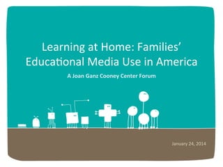 Learning	
  at	
  Home:	
  Families’	
  
Educa6onal	
  Media	
  Use	
  in	
  America	
  
A	
  Joan	
  Ganz	
  Cooney	
  Center	
  Forum	
  

January	
  24,	
  2014	
  

 