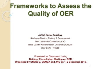Frameworks to Assess the
Quality of OER
Ashish Kumar Awadhiya
Assistant Director- Training & Development
Inter University Consortium (IUC)
Indira Gandhi National Open University (IGNOU)
New Delhi - 110068
1
Presented as Discussant during
National Consultation Meeting on OER,
Organized by UNESCO, CEMCA and JNU on 1–2 December 2015,
 