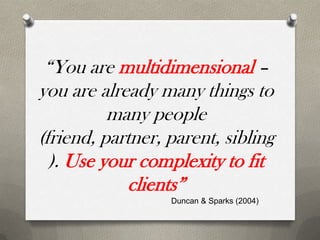 “You are multidimensional –
you are already many things to
          many people
(friend, partner, parent, sibling
  ). Use your complexity to fit
             clients”
                  Duncan & Sparks (2004)
 