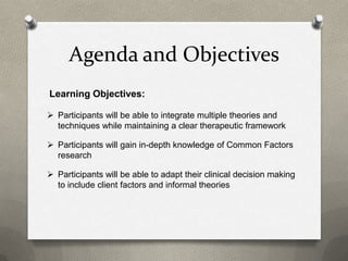 Agenda and Objectives
Learning Objectives:

 Participants will be able to integrate multiple theories and
  techniques while maintaining a clear therapeutic framework

 Participants will gain in-depth knowledge of Common Factors
  research

 Participants will be able to adapt their clinical decision making
  to include client factors and informal theories
 