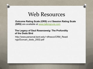 Web Resources
Outcome Rating Scale (ORS) and Session Rating Scale
(SRS) are available at www.talkingcure.com

The Legacy of Saul Rosenzweig: The Profundity
of the Dodo Bird
http://www.personal.kent.edu/~dfresco/CRM_Readi
ngs/Duncan_dodo_2002.pdf
 