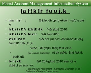 laf{kIr fooj.k  mn~ns’;  %& le; dh cpr o ekuoh; =qfV u gks A  izkstsDV izkjEHk  %& ekpZ 2010 izkstsDV lekIr  %& twu 2010 VsfLVax   %&  CCF (HRD/IT)  ds funsZ’kkuqlkj twu 2010 dk ,Q ,e vkbZ ,l dk ys[kk rS;kj fd;k x;k A July ,August, September   rd dk ys[kk rS;kj fd;k tk pqdk gS   leh{kk  %& 28 tqykbZ 2010 esa ,Q ,e vkbZ ,l es  SDO ,RO, expenditure Accountant , Computer Operator  of all  Divisions of Raipur Conservancy .  fnukd 23 vDVqoj 2010  dks iz/kku eq[; ou laj]kd dk;kZy; es iz/kku eq[; ou laj]kd dh mifLFkfr es iznf’kZr fd;k x;kA Forest Account Management Information System  