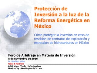 Protección de
Inversión a la luz de la
Reforma Energética en
México
Cómo proteger la inversión en caso de
rescisión de contratos de exploración y
extracción de hidrocarburos en México
Foro de Arbitraje en Materia de Inversión
8 de noviembre de 2016
Dr. Herfried Wöss
Wöss & Partners
Arbitration · Trade · Infrastructure
Mexico City - Washington DC - Lima
 