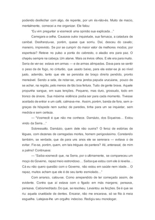 podendo desfechar com algo, de repente, por um és-não-és. Muito de macio,
mentalmente, comecei a me organizar. Ele falou:
“Eu vim preguntar a vosmecê uma opinião sua explicada…”
Carregara a celha. Causava outra inquietude, sua farrusca, a catadura de
canibal. Desfranziu-se, porém, quase que sorriu. Daí, desceu do cavalo;
maneiro, imprevisto. Se por se cumprir do maior valor de melhores modos; por
esperteza? Reteve no pulso a ponta do cabresto, o alazão era para paz. O
chapéu sempre na cabeça. Um alarve. Mais os ínvios olhos. E ele era para muito.
Seria de ver-se: estava em armas — e de armas alimpadas. Dava para se sentir
o peso da de fogo, no cinturão, que usado baixo, para ela estar-se já ao nível
justo, ademão, tanto que ele se persistia de braço direito pendido, pronto
meneável. Sendo a sela, de notar-se, uma jereba papuda urucuiana, pouco de
se achar, na região, pelo menos de tão boa feitura. Tudo de gente brava. Aquele
propunha sangue, em suas tenções. Pequeno, mas duro, grossudo, todo em
tronco de árvore. Sua máxima violência podia ser para cada momento. Tivesse
aceitado de entrar e um café, calmava-me. Assim, porém, banda de fora, sem a-
graças de hóspede nem surdez de paredes, tinha para um se inquietar, sem
medida e sem certeza.
— “Vosmecê é que não me conhece. Damázio, dos Siqueiras… Estou
vindo da Serra…”
Sobressalto. Damázio, quem dele não ouvira? O feroz de estórias de
léguas, com dezenas de carregadas mortes, homem perigosíssimo. Constando
também, se verdade, que de para uns anos ele se serenara — evitava o de
evitar. Fie-se, porém, quem, em tais tréguas de pantera? Ali, antenasal, de mim
a palmo! Continuava:
— “Saiba vosmecê que, na Serra, por o ultimamente, se compareceu um
moço do Governo, rapaz meio estrondoso… Saibaque estou com ele à revelia…
Cá eu não quero questão com o Governo, não estou em saúde nem idade… O
rapaz, muitos acham que ele é de seu tanto esmiolado…”
Com arranco, calou-se. Como arrependido de ter começado assim, de
evidente. Contra que aí estava com o fígado em más margens; pensava,
pensava. Cabismeditado. Do que, se resolveu. Levantou as feições. Se é que se
riu: aquela crueldade de dentes. Encarar, não me encarava, só se fito à meia
esguelha. Latejava-lhe um orgulho indeciso. Redigiu seu monologar.
 