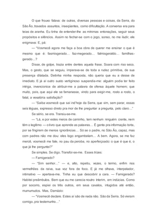 O que frouxo falava: de outras, diversas pessoas e coisas, da Serra, do
São Ão, travados assuntos, inseqüentes, como dificultação. A conversa era para
teias de aranha. Eu tinha de entender-lhe as mínimas entonações, seguir seus
propósitos e silêncios. Assim no fechar-se com o jogo, sonso, no me iludir, ele
enigmava: E, pá:
— “Vosmecê agora me faça a boa obra de querer me ensinar o que é
mesmo que é: fasmisgerado… faz-megerado… falmisgeraldo… familhas-
gerado…?
Disse, de golpe, trazia entre dentes aquela frase. Soara com riso seco.
Mas, o gesto, que se seguiu, imperava-se de toda a rudez primitiva, de sua
presença dilatada. Detinha minha resposta, não queria que eu a desse de
imediato. E já aí outro susto vertiginoso suspendia-me: alguém podia ter feito
intriga, invencionice de atribuir-me a palavra de ofensa àquele homem; que
muito, pois, que aqui ele se famanasse, vindo para exigir-me, rosto a rosto, o
fatal, a vexatória satisfação?
— “Saiba vosmecê que saí ind’hoje da Serra, que vim, sem parar, essas
seis léguas, expresso direto pra mor de lhe preguntar a pregunta, pelo claro…”
Se sério, se era. Transiu-se-me.
— “Lá, e por estes meios de caminho, tem nenhum ninguém ciente, nem
têm o legítimo — o livro que aprende as palavras… É gente pra informação torta,
por se fingirem de menos ignorâncias… Só se o padre, no São Ão, capaz, mas
com padres não me dou: eles logo engambelam… A bem. Agora, se me faz
mercê, vosmecê me fale, no pau da peroba, no aperfeiçoado: o que é que é, o
que já lhe perguntei?”
Se simples. Se digo. Transfoi-se-me. Esses trizes:
— Famigerado?
— “Sim senhor…” — e, alto, repetiu, vezes, o termo, enfim nos
vermelhões da raiva, sua voz fora de foco. E já me olhava, interpelador,
intimativo — apertava-me. Tinha eu que descobrir a cara. — Famigerado?
Habitei preâmbulos. Bem que eu me carecia noutro ínterim, em indúcias. Como
por socorro, espiei os três outros, em seus cavalos, intugidos até então,
mumumudos. Mas, Damázio:
— “Vosmecê declare. Estes aí são de nada não. São da Serra. Só vieram
comigo, pra testemunho…”
 