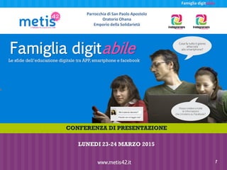 Famiglia digitabile
Famiglia digitabile
Le sfide dell’educazione digitale tra APP, smartphone e facebook
www.metis42.it 1
Parrocchia di San Paolo Apostolo
Oratorio Ohana
Emporio della Solidarietà
CONFERENZA DI PRESENTAZIONE
LUNEDI 23-24 MARZO 2015
 