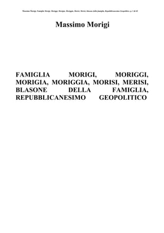 Massimo Morigi, Famiglia Morigi, Moriggi, Morigia, Moriggia, Morisi, Merisi, blasone della famiglia, Repubblicanesimo Geopolitico, p. 1 di 42
Massimo Morigi
FAMIGLIA MORIGI, MORIGGI,
MORIGIA, MORIGGIA, MORISI, MERISI,
BLASONE DELLA FAMIGLIA,
REPUBBLICANESIMO GEOPOLITICO
 