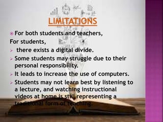  For both students and teachers,
For students,
 there exists a digital divide.
 Some students may struggle due to their
personal responsibility.
 It leads to increase the use of computers.
 Students may not learn best by listening to
a lecture, and watching instructional
videos at home is still representing a
traditional form of teaching.
 