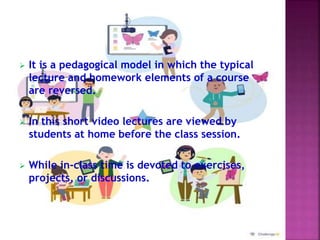  It is a pedagogical model in which the typical
lecture and homework elements of a course
are reversed.
 In this short video lectures are viewed by
students at home before the class session.
 While in-class time is devoted to exercises,
projects, or discussions.
 