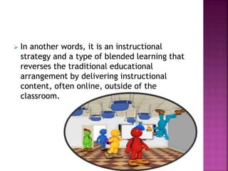  In another words, it is an instructional
strategy and a type of blended learning that
reverses the traditional educational
arrangement by delivering instructional
content, often online, outside of the
classroom.
 