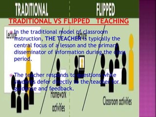  In the traditional model of classroom
instruction, THE TEACHER is typically the
central focus of a lesson and the primary
disseminator of information during the class
period.
 The teacher responds to questions while
students defer directly to the teacher for
guidance and feedback.
 