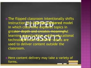  The flipped classroom intentionally shifts
instruction to a learner-centered model
in which class time explores topics in
greater depth and creates meaningful
learning opportunities, while educational
technologies such as online videos are
used to deliver content outside the
classroom.
 Here content delivery may take a variety of
forms.
 