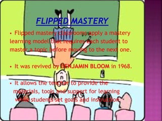  Flipped mastery classrooms apply a mastery
learning model that requires each student to
master a topic before moving to the next one.
 It was revived by BENJAMIN BLOOM in 1968.
 It allows the teacher to provide the
materials, tools and support for learning
while students set goals and instruction
 