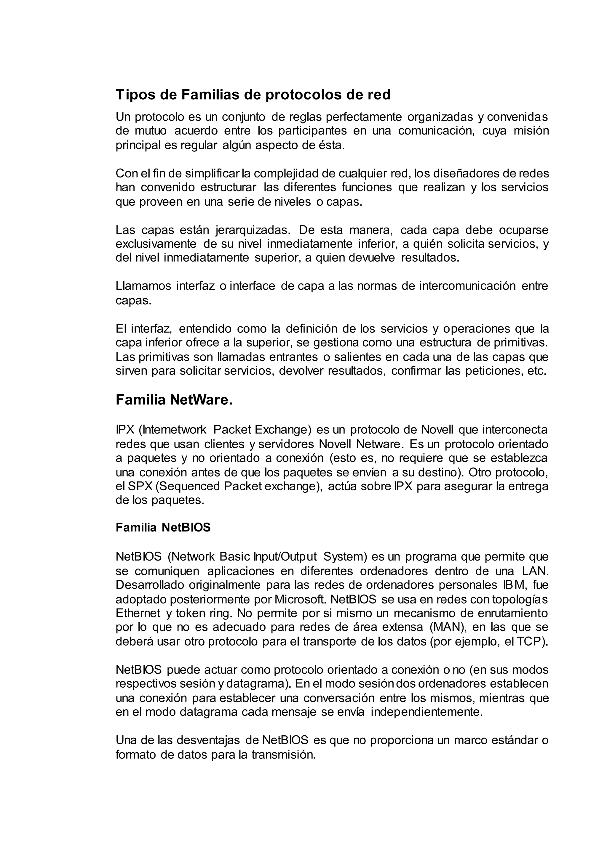 Tipos de Familias de protocolos de red
Un protocolo es un conjunto de reglas perfectamente organizadas y convenidas
de mutuo acuerdo entre los participantes en una comunicación, cuya misión
principal es regular algún aspecto de ésta.
Con el fin de simplificar la complejidad de cualquier red, los diseñadores de redes
han convenido estructurar las diferentes funciones que realizan y los servicios
que proveen en una serie de niveles o capas.
Las capas están jerarquizadas. De esta manera, cada capa debe ocuparse
exclusivamente de su nivel inmediatamente inferior, a quién solicita servicios, y
del nivel inmediatamente superior, a quien devuelve resultados.
Llamamos interfaz o interface de capa a las normas de intercomunicación entre
capas.
El interfaz, entendido como la definición de los servicios y operaciones que la
capa inferior ofrece a la superior, se gestiona como una estructura de primitivas.
Las primitivas son llamadas entrantes o salientes en cada una de las capas que
sirven para solicitar servicios, devolver resultados, confirmar las peticiones, etc.
Familia NetWare.
IPX (Internetwork Packet Exchange) es un protocolo de Novell que interconecta
redes que usan clientes y servidores Novell Netware. Es un protocolo orientado
a paquetes y no orientado a conexión (esto es, no requiere que se establezca
una conexión antes de que los paquetes se envíen a su destino). Otro protocolo,
el SPX (Sequenced Packet exchange), actúa sobre IPX para asegurar la entrega
de los paquetes.
Familia NetBIOS
NetBIOS (Network Basic Input/Output System) es un programa que permite que
se comuniquen aplicaciones en diferentes ordenadores dentro de una LAN.
Desarrollado originalmente para las redes de ordenadores personales IBM, fue
adoptado posteriormente por Microsoft. NetBIOS se usa en redes con topologías
Ethernet y token ring. No permite por si mismo un mecanismo de enrutamiento
por lo que no es adecuado para redes de área extensa (MAN), en las que se
deberá usar otro protocolo para el transporte de los datos (por ejemplo, el TCP).
NetBIOS puede actuar como protocolo orientado a conexión o no (en sus modos
respectivos sesión y datagrama). En el modo sesióndos ordenadores establecen
una conexión para establecer una conversación entre los mismos, mientras que
en el modo datagrama cada mensaje se envía independientemente.
Una de las desventajas de NetBIOS es que no proporciona un marco estándar o
formato de datos para la transmisión.
 