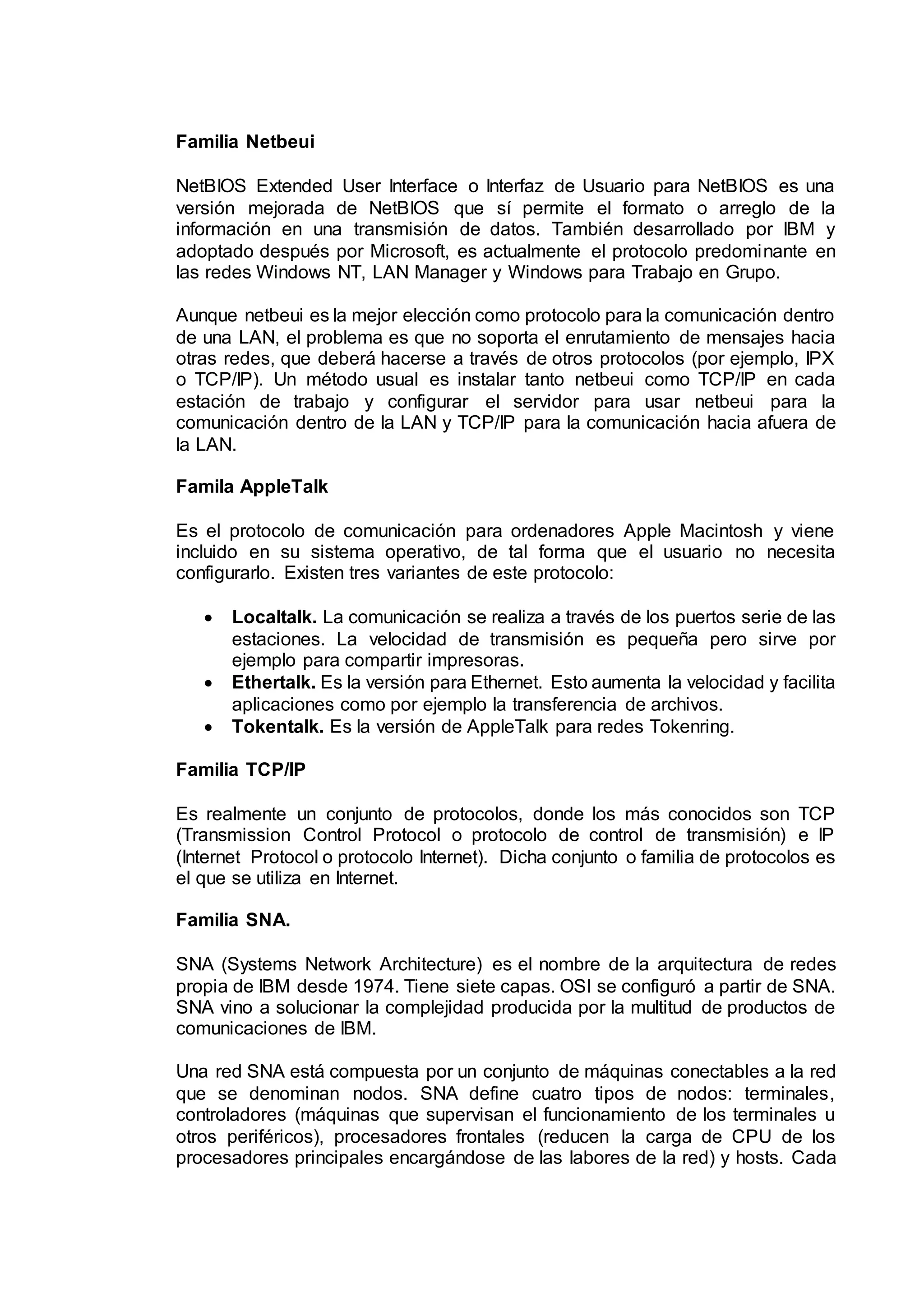 Familia Netbeui
NetBIOS Extended User Interface o Interfaz de Usuario para NetBIOS es una
versión mejorada de NetBIOS que sí permite el formato o arreglo de la
información en una transmisión de datos. También desarrollado por IBM y
adoptado después por Microsoft, es actualmente el protocolo predominante en
las redes Windows NT, LAN Manager y Windows para Trabajo en Grupo.
Aunque netbeui es la mejor elección como protocolo para la comunicación dentro
de una LAN, el problema es que no soporta el enrutamiento de mensajes hacia
otras redes, que deberá hacerse a través de otros protocolos (por ejemplo, IPX
o TCP/IP). Un método usual es instalar tanto netbeui como TCP/IP en cada
estación de trabajo y configurar el servidor para usar netbeui para la
comunicación dentro de la LAN y TCP/IP para la comunicación hacia afuera de
la LAN.
Famila AppleTalk
Es el protocolo de comunicación para ordenadores Apple Macintosh y viene
incluido en su sistema operativo, de tal forma que el usuario no necesita
configurarlo. Existen tres variantes de este protocolo:
 Localtalk. La comunicación se realiza a través de los puertos serie de las
estaciones. La velocidad de transmisión es pequeña pero sirve por
ejemplo para compartir impresoras.
 Ethertalk. Es la versión para Ethernet. Esto aumenta la velocidad y facilita
aplicaciones como por ejemplo la transferencia de archivos.
 Tokentalk. Es la versión de AppleTalk para redes Tokenring.
Familia TCP/IP
Es realmente un conjunto de protocolos, donde los más conocidos son TCP
(Transmission Control Protocol o protocolo de control de transmisión) e IP
(Internet Protocol o protocolo Internet). Dicha conjunto o familia de protocolos es
el que se utiliza en Internet.
Familia SNA.
SNA (Systems Network Architecture) es el nombre de la arquitectura de redes
propia de IBM desde 1974. Tiene siete capas. OSI se configuró a partir de SNA.
SNA vino a solucionar la complejidad producida por la multitud de productos de
comunicaciones de IBM.
Una red SNA está compuesta por un conjunto de máquinas conectables a la red
que se denominan nodos. SNA define cuatro tipos de nodos: terminales,
controladores (máquinas que supervisan el funcionamiento de los terminales u
otros periféricos), procesadores frontales (reducen la carga de CPU de los
procesadores principales encargándose de las labores de la red) y hosts. Cada
 