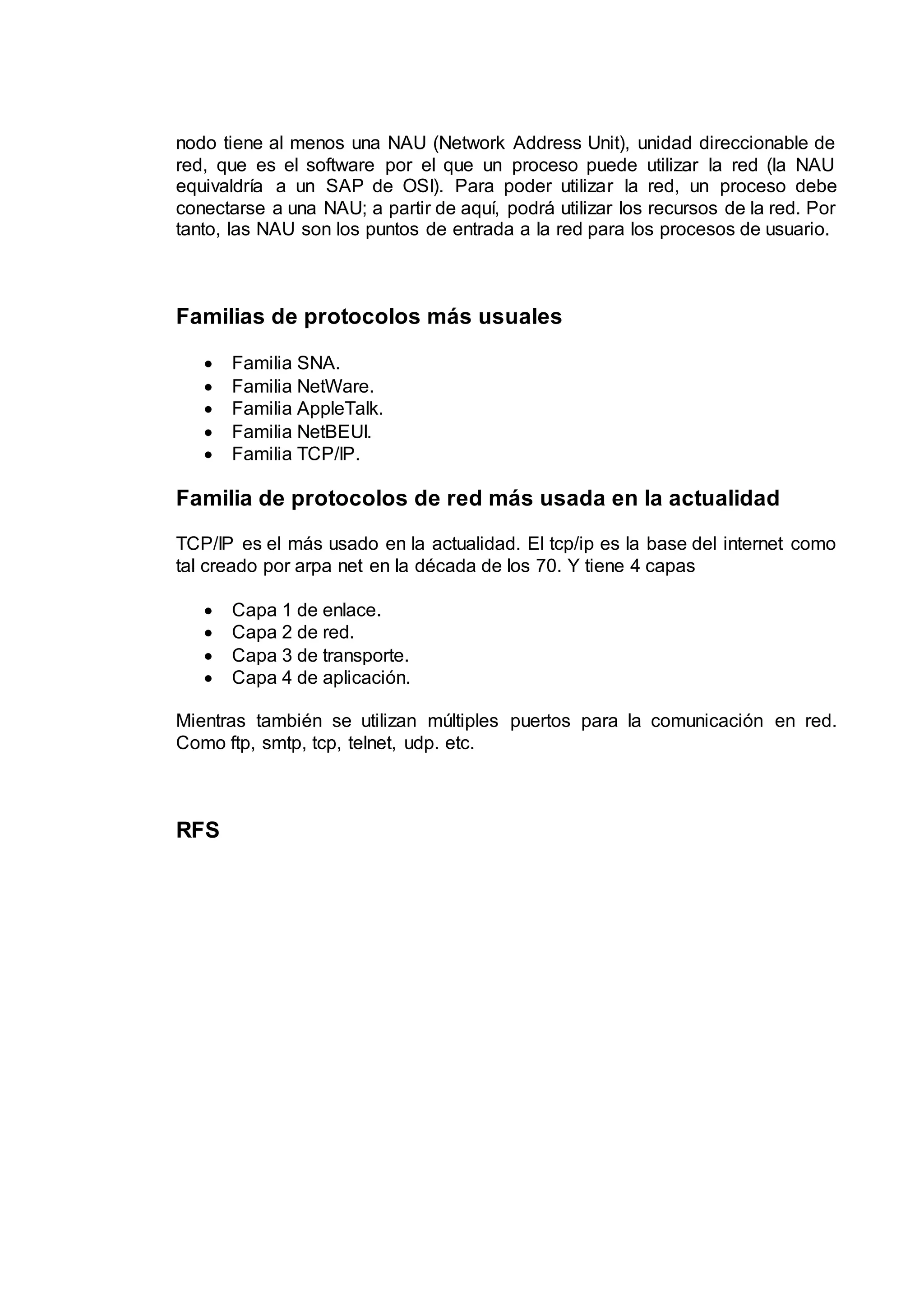 nodo tiene al menos una NAU (Network Address Unit), unidad direccionable de
red, que es el software por el que un proceso puede utilizar la red (la NAU
equivaldría a un SAP de OSI). Para poder utilizar la red, un proceso debe
conectarse a una NAU; a partir de aquí, podrá utilizar los recursos de la red. Por
tanto, las NAU son los puntos de entrada a la red para los procesos de usuario.
Familias de protocolos más usuales
 Familia SNA.
 Familia NetWare.
 Familia AppleTalk.
 Familia NetBEUI.
 Familia TCP/IP.
Familia de protocolos de red más usada en la actualidad
TCP/IP es el más usado en la actualidad. El tcp/ip es la base del internet como
tal creado por arpa net en la década de los 70. Y tiene 4 capas
 Capa 1 de enlace.
 Capa 2 de red.
 Capa 3 de transporte.
 Capa 4 de aplicación.
Mientras también se utilizan múltiples puertos para la comunicación en red.
Como ftp, smtp, tcp, telnet, udp. etc.
RFS
 