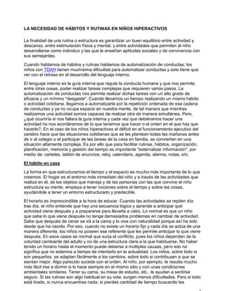 LA NECESIDAD DE HÁBITOS Y RUTINAS EN NIÑOS HIPERACTIVOS
La finalidad de una rutina o estructura es garantizar un buen equilibrio entre actividad y
descanso, entre estimulación física y mental, y entre actividades que permiten al niño
desarrollarse como individuo y las que le enseñan aptitudes sociales y de convivencia con
sus semejantes.
Cuando hablamos de hábitos y rutinas hablamos de automatización de conductas; los
niños con TDAH tienen muchísima dificultad para automatizar conductas y esto tiene que
ver con el retraso en el desarrollo del lenguaje interno.
El lenguaje interno es la guía interna que regula la conducta humana y que nos permite,
entre otras cosas, poder realizar tareas complejas que requieren varios pasos. La
automatización de conductas nos permite realizar dichas tareas con un alto grado de
eficacia y un mínimo "desgaste". Cuando llevamos un tiempo realizando un mismo hábito
o actividad cotidiana, llegamos a automatizarla por la repetición ordenada de esa cadena
de conductas y ya no ocupa espacio en nuestra mente, de tal manera que mientras
realizamos una actividad somos capaces de realizar otra de manera simultánea. Pero,
¿qué ocurriría si nos fallara la guía interna y cada vez que debiéramos hacer una
actividad no nos acordáramos de lo que tenemos que hacer o el orden en el que hay que
hacerlo?. En el caso de los niños hiperactivos el déficit en el funcionamiento ejecutivo del
cerebro hace que las situaciones cotidianas que se les plantean todas las mañanas antes
de ir al colegio o el participar de las tareas de la casa en familia, se conviertan en una
situación altamente compleja. Es por ello que para facilitar rutinas, hábitos, organización,
planificación, memoria y gestión del tiempo es importante "externalizar información", por
medio de: carteles, tablón de anuncios, reloj, calendario, agenda, alarma, notas, etc.
El hábito en casa
La forma en que estructuramos el tiempo y el espacio es mucho más importante de lo que
creemos. El hogar es el entorno más inmediato del niño y a través de las actividades que
realiza en él, de los objetos que maneja y de las personas con las que convive el niño
estructura su mente, empieza a tener nociones sobre el tiempo y sobre las cosas,
ayudándole a tener un entorno estructurado y predecible.
El horario es imprescindible a la hora de educar. Cuando las actividades se repiten día
tras día, el niño entiende que hay una secuencia lógica y aprende a anticipar qué
actividad viene después y a prepararse para llevarla a cabo. Lo normal es que un niño
que sabe lo que viene después no tenga demasiados problemas en cambiar de actividad.
Sabe que después de cenar se irá a la cama y lo vive con naturalidad porque así ha sido
desde que ha nacido. Por eso, cuando no existe un horario fijo y cada día se actúa de una
manera diferente, los niños no poseen ese referente que les permite anticipar lo que viene
después. En esos casos es normal que surja el conflicto, pues los niños dependen de la
voluntad cambiante del adulto y no de una estructura clara a la que habituarse. No haber
tenido un horario hasta el momento puede deberse a múltiples causas, pero eso no
significa que no estemos a tiempo de intentarlo en la actualidad. Los niños, sobre todo si
son pequeños, se adaptan fácilmente a los cambios, sobre todo si contribuyen a que se
sientan mejor. Algo parecido sucede con el orden. Al niño, por ejemplo, le resulta mucho
más fácil irse a dormir si lo hace siempre en el mismo sitio y con unas condiciones
ambientales similares. Tener su cama, su mesa de estudio, etc., le ayudan a sentirse
seguro. Si las rutinas son algo habitual en su vida, surgen menos dificultades. Pero si todo
está tirado, si nunca encuentras nada, si pierdes cantidad de tiempo buscando las
 