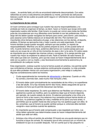 cosas..., te sentirás fatal y el niño se encontrará totalmente desconcertado. Con estos
referentes es como si estuviéramos amueblando su mente, poniendo las estructuras
básicas a partir de las cuales se puede sentir seguro e ir afrontando nuevas situaciones
con confianza.
La importancia de las rutinas
Un buen comienzo para conseguir que nuestro hijo asuma responsabilidades y no
proteste por todo es organizar el tiempo, es decir, hacer un horario que recoja cómo está
organizada nuestra vida familiar. Este horario no puede ser común para todas las familias
pues las circunstancias son muy diferentes como también lo son las preferencias. A lo
largo del día deben quedar recogidos los tiempos para comer, para dormir, para estudiar y
para asearse como hábitos básicos en el desarrollo del niño. Pero también son
importantes otros tiempos dedicados al juego, a las relaciones con los demás, al deporte,
etcétera. El tiempo se aprovecha más y mejor cuando uno está organizado. En ese
horario también puede quedar recogido, siempre que sea posible, un reparto de
responsabilidades. Mientras uno de los padres prepara la cena, el otro puede bañar al
niño. Cuando tenemos varios hijos, podemos alternarnos con nuestra pareja para que
cada uno se ocupe de un niño en los momentos de aseo o de ir a la cama. En estos casos
es importante que se respeten las mismas rutinas y consignas. Si tu pareja permite que
vuestro hijo mayor se enjabone la cabeza él solo, hazlo tú también de esta manera. El
niño sabe que está con vosotros, pero que las cosas se hacen independientemente de si
está con su padre o con su madre, y eso favorecerá enormemente la autonomía y la
consolidación de cualquier norma.
Esta organización, costosa cuando nunca la hemos puesto en práctica, nos permite sentir
que controlamos el tiempo, aunque estemos continuamente ocupados. Lo más probable
es que ellos protesten menos con una buena organización y eso relaja a cualquiera.
Algunas consideraciones sobre los horarios:
 Cuida especialmente los momentos de alimentación y descanso. Cuando un niño
ha comido y dormido bien, está mucho más tranquilo y feliz.
 El horario debe cubrir principalmente las necesidades de los niños y no supeditarse
a las del adulto. Si tu hijo necesita dormir diez horas, debes asegurarte de que se
acuesta a la hora que le permite descansar ese tiempo.
 El horario debe respetarse. Es cierto que debemos ser flexibles con el tiempo y no
agobiarnos cuando se modifica, pero no podemos dejar que el horario dependa,
por ejemplo, de nuestro estado de ánimo. Si solemos acompañar a los niños a la
cama en torno a las nueve y hoy estamos muy cansados porque hemos tenido un
día duro, no podemos cogerles sin más y meterles en la cama una hora antes; ni
permitirles que se queden hasta las diez porque hoy nos apetece jugar con ellos. Si
les «enseñas» que el horario se puede cambiar porque sí, entonces ellos también
«exigirán» esos cambios cuando les apetezca.
 Es importante que el horario esté consensuado y sea respetado por todos. Los
niños deben aprender que determinadas cosas se hacen independientemente del
adulto que esté con ellos.
 Anticipa a los niños el cambio de actividad. El horario es una ayuda siempre que no
funcione a toque de corneta. Es necesario que el niño conozca con un mínimo de
antelación lo que va a suceder después. Ten en cuenta que tu hijo pequeño no
 