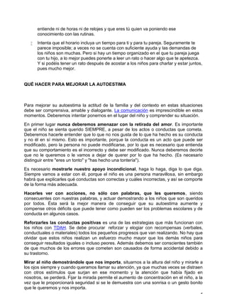entiende ni de horas ni de relojes y que eres tú quien va poniendo ese
conocimiento con las rutinas.
 Intenta que el horario incluya un tiempo para ti y para tu pareja. Seguramente te
parece imposible; a veces no se cuenta con suficiente ayuda y las demandas de
los niños son muchas. Pero si hay un tiempo organizado en el que tu pareja juega
con tu hijo, a lo mejor puedes ponerte a leer un rato o hacer algo que te apetezca.
Y si podéis tener un rato después de acostar a los niños para charlar y estar juntos,
pues mucho mejor.
QUÉ HACER PARA MEJORAR LA AUTOESTIMA
Para mejorar su autoestima la actitud de la familia y del contexto en estas situaciones
debe ser comprensiva, amable y dialogante. La comunicación es imprescindible en estos
momentos. Deberemos intentar ponernos en el lugar del niño y comprender su situación.
En primer lugar nunca deberemos amenazar con la retirada del amor. Es importante
que el niño se sienta querido SIEMPRE, a pesar de los actos o conductas que cometa.
Deberemos hacerle entender que lo que no nos gusta de lo que ha hecho es su conducta
y no él en sí mismo. Esto es importante, porque la conducta es un acto que puede ser
modificado, pero la persona no puede modificarse, por lo que es necesario que entienda
que su comportamiento es el incorrecto y debe ser modificado. Nunca deberemos decirle
que no le queremos o le vamos a dejar de querer por lo que ha hecho. (Es necesario
distinguir entre "eres un tonto" y "has hecho una tontería").
Es necesario mostrarle nuestro apoyo incondicional, haga lo haga, diga lo que diga.
Siempre vamos a estar con él, porque el niño es una persona maravillosa, sin embargo
habrá que explicarles qué conductas son correctas y cuáles incorrectas, y así se comporte
de la forma más adecuada.
Hacerles ver con acciones, no sólo con palabras, que les queremos, siendo
consecuentes con nuestras palabras, y actuar demostrando a los niños que son queridos
por todos. Ésta será la mejor manera de conseguir que su autoestima aumente y
compense otros déficits que puede tener como pueden ser los problemas escolares y de
conducta en algunos casos.
Reforzarles las conductas positivas es una de las estrategias que más funcionan con
los niños con TDAH. Se debe procurar reforzar y elogiar con recompensas (verbales,
conductuales o materiales) todos los pequeños progresos que van realizando. No hay que
olvidar que estos niños realizan un esfuerzo mucho mayor que los demás niños para
conseguir resultados iguales o incluso peores. Además debemos ser conscientes también
de que muchos de los errores que cometen son causados de forma accidental debido a
su trastorno.
Mirar al niño demostrándole que nos importa, situarnos a la altura del niño y mirarle a
los ojos siempre y cuando queramos llamar su atención, ya que muchas veces se distraen
con otros estímulos que surjan en ese momento y la atención que había fijado en
nosotros, se perderá. Fijar la mirada permite el aumento de concentración en el niño, a la
vez que le proporcionará seguridad si se le demuestra con una sonrisa o un gesto bonito
que le queremos y nos importa.
 