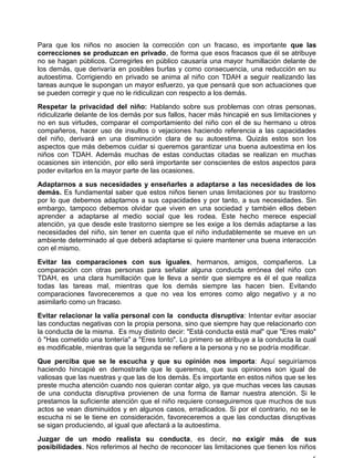 Para que los niños no asocien la corrección con un fracaso, es importante que las
correcciones se produzcan en privado, de forma que esos fracasos que él se atribuye
no se hagan públicos. Corregirles en público causaría una mayor humillación delante de
los demás, que derivaría en posibles burlas y como consecuencia, una reducción en su
autoestima. Corrigiendo en privado se anima al niño con TDAH a seguir realizando las
tareas aunque le supongan un mayor esfuerzo, ya que pensará que son actuaciones que
se pueden corregir y que no le ridiculizan con respecto a los demás.
Respetar la privacidad del niño: Hablando sobre sus problemas con otras personas,
ridiculizarle delante de los demás por sus fallos, hacer más hincapié en sus limitaciones y
no en sus virtudes, comparar el comportamiento del niño con el de su hermano u otros
compañeros, hacer uso de insultos o vejaciones haciendo referencia a las capacidades
del niño, derivará en una disminución clara de su autoestima. Quizás estos son los
aspectos que más debemos cuidar si queremos garantizar una buena autoestima en los
niños con TDAH. Además muchas de estas conductas citadas se realizan en muchas
ocasiones sin intención, por ello será importante ser conscientes de estos aspectos para
poder evitarlos en la mayor parte de las ocasiones.
Adaptarnos a sus necesidades y enseñarles a adaptarse a las necesidades de los
demás. Es fundamental saber que estos niños tienen unas limitaciones por su trastorno
por lo que debemos adaptarnos a sus capacidades y por tanto, a sus necesidades. Sin
embargo, tampoco debemos olvidar que viven en una sociedad y también ellos deben
aprender a adaptarse al medio social que les rodea. Este hecho merece especial
atención, ya que desde este trastorno siempre se les exige a los demás adaptarse a las
necesidades del niño, sin tener en cuenta que el niño indudablemente se mueve en un
ambiente determinado al que deberá adaptarse si quiere mantener una buena interacción
con el mismo.
Evitar las comparaciones con sus iguales, hermanos, amigos, compañeros. La
comparación con otras personas para señalar alguna conducta errónea del niño con
TDAH, es una clara humillación que le lleva a sentir que siempre es él el que realiza
todas las tareas mal, mientras que los demás siempre las hacen bien. Evitando
comparaciones favoreceremos a que no vea los errores como algo negativo y a no
asimilarlo como un fracaso.
Evitar relacionar la valía personal con la conducta disruptiva: Intentar evitar asociar
las conductas negativas con la propia persona, sino que siempre hay que relacionarlo con
la conducta de la misma. Es muy distinto decir: "Está conducta está mal" que "Eres malo"
ó "Has cometido una tontería" a "Eres tonto". Lo primero se atribuye a la conducta la cual
es modificable, mientras que la segunda se refiere a la persona y no se podría modificar.
Que perciba que se le escucha y que su opinión nos importa: Aquí seguiríamos
haciendo hincapié en demostrarle que le queremos, que sus opiniones son igual de
valiosas que las nuestras y que las de los demás. Es importante en estos niños que se les
preste mucha atención cuando nos quieran contar algo, ya que muchas veces las causas
de una conducta disruptiva provienen de una forma de llamar nuestra atención. Si le
prestamos la suficiente atención que el niño requiere conseguiremos que muchos de sus
actos se vean disminuidos y en algunos casos, erradicados. Si por el contrario, no se le
escucha ni se le tiene en consideración, favoreceremos a que las conductas disruptivas
se sigan produciendo, al igual que afectará a la autoestima.
Juzgar de un modo realista su conducta, es decir, no exigir más de sus
posibilidades. Nos referimos al hecho de reconocer las limitaciones que tienen los niños
 