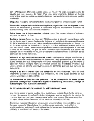 con TDAH (que son diferentes en cada uno de los niños) y no exigir nunca por encima de
aquello que son capaces de hacer. Para ello, será importante dedicar un tiempo
importante a observar cuáles son esas limitaciones y ver posteriormente como se pueden
ir paliando.
Elogiarle o reforzarle verbalmente tiene efectos muy positivos en los niños con TDAH.
Enseñarle a aceptar los sentimientos negativos y ayudarle a que los exprese: saber
mostrar los sentimientos y aprender a controlarlos mejorará enormemente la calidad de
sus relaciones y como consecuencia autoestima.
Evitar frases que le hagan sentirse culpable, como "Me matas a disgustos" así como
etiquetas de "Malos","Tontos".
Dedicarle tiempo: Todos los niños con TDAH necesitan la atención constante por parte
de los demás, por lo que es fundamental dedicarle un periodo de tiempo específico para
él. Sería aconsejable buscar un momento del día en el cual compartamos un tiempo con
él. Podemos aprovechar la realización de algún hobbie o incluso únicamente buscar un
rato para hablar con él. Debemos evitar que el único tiempo que dediquemos al niño sea
la hora de los deberes, ya que los niños asociarán que únicamente sus padres les
atienden en ese momento del día, así que solicitarán constantemente la atención de los
padres en los demás momentos.
Enseñe a su hijo a descubrir en qué es bueno: Destaquemos siempre sus virtudes, y
dejemos de sacar a la luz solamente sus debilidades. Hay que enseñarles que nadie es
bueno en todo, sino que cada persona tiene unas habilidades que tiene que desarrollar y
potenciar. Aunque siempre habrá que trabajar también las debilidades. Potenciar sus
virtudes creará en el niño una mayor seguridad y confianza que hará que aumente su
autoestima.
Acepte a su hijo e intente que sea consciente de su aceptación. Para ello será
importante que tome conciencia de sus limitaciones, de cómo puede paliarlas, de sus
virtudes y cómo puede potenciarlas.
La autoestima es vital para las personas. Con la consecución de estas pautas
podemos conseguir que nuestro hijo supla sus carencias y limitaciones, y tenga un
autoconcepto y una autoestima saludable.
EL ESTABLECIMIENTO DE NORMAS EN NIÑOS HIPERACTIVOS
Una norma recoge lo que se puede o no se puede hacer en casa. Cada familia pone sus
normas y las va creando en función de las necesidades que van surgiendo. La mayoría de
nosotros tiene muy claro cómo queremos que se funcione en casa. No deseamos gritos,
ni peleas, ni que se tiren las cosas, ni que haya que estar detrás del niño.
Sin normas nuestras vidas serían un caos, son fundamentales e imprescindibles, una
forma de recoger la vida cotidiana. Y a medida que va creciendo, vuestro hijo irá
«reclamando» su participación en la elaboración de las normas, descubriendo así su
utilidad y la posibilidad de ir tomando decisiones.
 