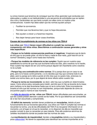 La única manera que tenemos de conseguir que los niños aprendan qué conductas son
adecuadas y cuáles no es habituándoles a una secuencia de actividades que se repiten
día a día y haciéndoles ver que tanto cumplir con ellas como no implica unas
consecuencias. Vuestro hijo debe saber que las normas ayudan porque:
 Facilitan la convivencia.
 Permiten que nos llevemos bien y que no haya discusiones.
 Nos ayudan a crecer y a hacernos mayores.
 Nos dejan tiempo para hacer cosas divertidas.
Causas del incumplimiento de normas en los niños con TDA-H
Los niños con TDA-H tienen mayor dificultad en cumplir las normas en
comparación con otros niños. Describimos a continuación causas generales y otras
más específicas:
- Porque no ha habido consecuencias positivas ni negativas: Imaginaos que le decís
al niño que no se puede gritar, el niño lo hace y nadie le dice nada ¿qué hace él con la
norma? Olvidarla y seguir como hasta ese momento.
- Porque los modelos de referencia no las cumplen: Supón que en vuestra casa
establecéis la norma de que hay que ducharse todos los días, pero vosotros no lo hacéis.
Para vuestro hijo dejará de ser una norma porque alguien tan importante como vosotros
no la cumple.
- Porque hay una contradicción entre normas: Si tu pareja dice que en casa no se
grita, pero tú lo haces continuamente, o si tú decides que hay que comerse todo lo del
plato, pero tu pareja se lo retira cuando el niño dice que no quiere más, entonces no
existe una norma clara, por lo que dejará de tener efecto sobre vuestro hijo.
- Porque la norma es inconsistente: es decir, sólo hay que cumplirla en determinados
casos. Como ahora estoy cansada para insistir, permito que mi hijo se levante de la mesa;
pero mañana no le dejo levantarse hasta que no se lo coma todo. Esta inconsistencia
enseña al niño que las normas no son importantes, porque todo depende de cómo se
encuentren papá o mamá en ese momento.
- La falta de atención en los niños con TDA-H: tienen dificultades para escucharlas, ya
que les cuesta prestar atención cuando se les habla. Por lo que debemos ser conscientes
de si las han escuchado y comprendido.
- El déficit de memoria: también tienen problemas en recordarlas, debido al peor
funcionamiento de sus funciones ejecutivas. Los niños con TDA-H cumplen las normas si
recuerdan la norma, una de las dificultades del TDA-H es recuperar información en el
momento y en el lugar en el que la necesitan, si no disponen de ella es imposible que
puedan cumplir lo que no recuerdan en ese instante. Para ello podemos servirnos de
carteles recordatorios donde se puedan leer las normas de casa.
- La manifestación de impulsividad: tienden a incumplirlas debido a su impulsividad y
poca reflexividad. No tienen la capacidad para identificar las normas importantes al no
 