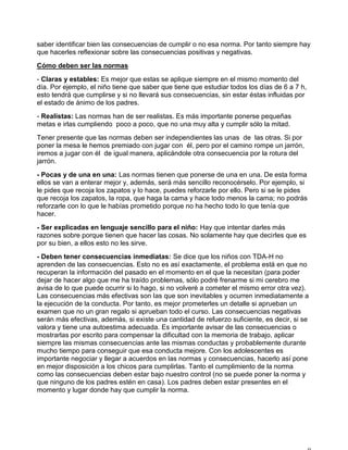 saber identificar bien las consecuencias de cumplir o no esa norma. Por tanto siempre hay
que hacerles reflexionar sobre las consecuencias positivas y negativas.
Cómo deben ser las normas
- Claras y estables: Es mejor que estas se aplique siempre en el mismo momento del
día. Por ejemplo, el niño tiene que saber que tiene que estudiar todos los días de 6 a 7 h,
esto tendrá que cumplirse y si no llevará sus consecuencias, sin estar éstas influidas por
el estado de ánimo de los padres.
- Realistas: Las normas han de ser realistas. Es más importante ponerse pequeñas
metas e irlas cumpliendo poco a poco, que no una muy alta y cumplir sólo la mitad.
Tener presente que las normas deben ser independientes las unas de las otras. Si por
poner la mesa le hemos premiado con jugar con él, pero por el camino rompe un jarrón,
iremos a jugar con él de igual manera, aplicándole otra consecuencia por la rotura del
jarrón.
- Pocas y de una en una: Las normas tienen que ponerse de una en una. De esta forma
ellos se van a enterar mejor y, además, será más sencillo reconocérselo. Por ejemplo, si
le pides que recoja los zapatos y lo hace, puedes reforzarle por ello. Pero si se le pides
que recoja los zapatos, la ropa, que haga la cama y hace todo menos la cama; no podrás
reforzarle con lo que le habías prometido porque no ha hecho todo lo que tenía que
hacer.
- Ser explicadas en lenguaje sencillo para el niño: Hay que intentar darles más
razones sobre porque tienen que hacer las cosas. No solamente hay que decirles que es
por su bien, a ellos esto no les sirve.
- Deben tener consecuencias inmediatas: Se dice que los niños con TDA-H no
aprenden de las consecuencias. Esto no es así exactamente, el problema está en que no
recuperan la información del pasado en el momento en el que la necesitan (para poder
dejar de hacer algo que me ha traído problemas, sólo podré frenarme si mi cerebro me
avisa de lo que puede ocurrir si lo hago, si no volveré a cometer el mismo error otra vez).
Las consecuencias más efectivas son las que son inevitables y ocurren inmediatamente a
la ejecución de la conducta. Por tanto, es mejor prometerles un detalle si aprueban un
examen que no un gran regalo si aprueban todo el curso. Las consecuencias negativas
serán más efectivas, además, si existe una cantidad de refuerzo suficiente, es decir, si se
valora y tiene una autoestima adecuada. Es importante avisar de las consecuencias o
mostrarlas por escrito para compensar la dificultad con la memoria de trabajo, aplicar
siempre las mismas consecuencias ante las mismas conductas y probablemente durante
mucho tiempo para conseguir que esa conducta mejore. Con los adolescentes es
importante negociar y llegar a acuerdos en las normas y consecuencias, hacerlo así pone
en mejor disposición a los chicos para cumplirlas. Tanto el cumplimiento de la norma
como las consecuencias deben estar bajo nuestro control (no se puede poner la norma y
que ninguno de los padres estén en casa). Los padres deben estar presentes en el
momento y lugar donde hay que cumplir la norma.
 