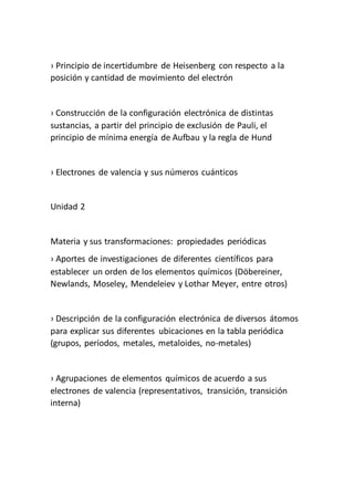› Principio de incertidumbre de Heisenberg con respecto a la
posición y cantidad de movimiento del electrón
› Construcción de la configuración electrónica de distintas
sustancias, a partir del principio de exclusión de Pauli, el
principio de mínima energía de Aufbau y la regla de Hund
› Electrones de valencia y sus números cuánticos
Unidad 2
Materia y sus transformaciones: propiedades periódicas
› Aportes de investigaciones de diferentes científicos para
establecer un orden de los elementos químicos (Döbereiner,
Newlands, Moseley, Mendeleiev y Lothar Meyer, entre otros)
› Descripción de la configuración electrónica de diversos átomos
para explicar sus diferentes ubicaciones en la tabla periódica
(grupos, períodos, metales, metaloides, no-metales)
› Agrupaciones de elementos químicos de acuerdo a sus
electrones de valencia (representativos, transición, transición
interna)
 