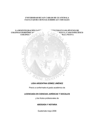 UNIVERSIDAD DE SAN CARLOS DE GUATEMALA
            FACULTAD DE CIENCIAS JURÍDICAS Y SOCIALES




   LA DESINTEGRACIÒN FAMILIAR Y SUS EFECTOS EN LOS JÓVENES DE
COLONIAS PERIFÉRICAS DEL MUNICIPIO DE VILLA NUEVA, CASO ESPECÍFICO
        COLONIA LOMAS DEL SUR DE SAN JOSÉ DE VILLA NUEVA



                                  TESIS


                 Presentada a la Honorable Junta Directiva


                                   de la


                 Facultad de Ciencias Jurídicas y Sociales


                                   de la


                 Universidad de San Carlos de Guatemala

                                    Por

                  LIDIA ARGENTINA GÒMEZ JIMÈNEZ

                Previo a conferírsele el grado académico de


            LICENCIADA EN CIENCIAS JURÌDICAS Y SOCIALES

                       y los títulos profesionales de


                         ABOGADA Y NOTARIA


                          Guatemala mayo 2006
 