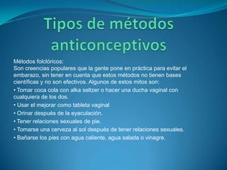Tipos de métodos anticonceptivosMétodos folclóricos:Son creencias populares que la gente pone en práctica para evitar el embarazo, sin tener en cuenta que estos métodos no tienen bases científicas y no son efectivos. Algunos de estos mitos son:• Tomar coca cola con alka seltzer o hacer una ducha vaginal con cualquiera de los dos.• Usar el mejorar como tableta vaginal• Orinar después de la eyaculación.• Tener relaciones sexuales de pie.• Tomarse una cerveza al sol después de tener relaciones sexuales.• Bañarse los pies con agua caliente, agua salada o vinagre.