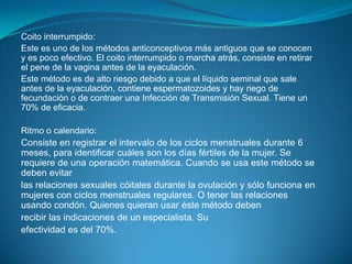 Coito interrumpido:Este es uno de los métodos anticonceptivos más antiguos que se conocen y es poco efectivo. El coito interrumpido o marcha atrás, consiste en retirar el pene de la vagina antes de la eyaculación.Este método es de alto riesgo debido a que el líquido seminal que sale antes de la eyaculación, contiene espermatozoides y hay riego de fecundación o de contraer una Infección de Transmisión Sexual. Tiene un 70% de eficacia.Ritmo o calendario:Consiste en registrar el intervalo de los ciclos menstruales durante 6 meses, para identificar cuáles son los días fértiles de la mujer. Se requiere de una operación matemática. Cuando se usa este método se deben evitarlas relaciones sexuales cóitales durante la ovulación y sólo funciona en mujeres con ciclos menstruales regulares. O tener las relaciones usando condón. Quienes quieran usar éste método debenrecibir las indicaciones de un especialista. Suefectividad es del 70%.