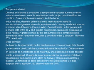 Temperatura basal:Durante los días de la ovulación la temperatura corporal aumenta y éste método consiste en tomar la temperatura de la mujer, para identificar los cambios. Quien practica este método lo debe hacertodos los días, desde el primer día de la menstruación hasta la menstruación siguiente, antes de levantarse de la cama y se debe tomar en el mismo sitio del cuerpo (boca o axila). Generalmente, la temperatura de la mujer está entre 36 y 36.5 grados centígrados. Durante la ovulación se eleva hasta 37 grados o más. El día del aumento de la temperatura se debe evitar tener relaciones sexuales y dos días antes y después. Tiene un 70% de eficacia.Moco cervical:Se basa en la observación de los cambios en el moco cervical. Este líquidoque está en el cuello del útero, cambia durante la ovulación. Generalmente,en la etapa de no fertilidad de la mujer hay una ausencia de moco cervicalvisible y sequedad. Cuando la mujer está ovulando, se vuelve cristalino y transparente, semejante a una clara de huevo y al tacto es resbaloso y elástico. La fertilidad se debe considerar entre 2 días antes y 4 días después de su aparición. Su efectividades del 70%.