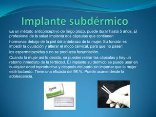 Implante subdérmicoEs un método anticonceptivo de largo plazo, puede durar hasta 5 años. El profesional de la salud implanta dos cápsulas que contienenhormonas debajo de la piel del antebrazo de la mujer. Su función es impedir la ovulación y alterar el moco cervical, para que no pasenlos espermatozoides y no se produzca fecundación.Cuando la mujer así lo decida, se pueden retirar las cápsulas y hay un retorno inmediato de la fertilidad. El implante su dérmico se puede usar en cualquier edad reproductiva y después del parto sin importar que la mujer esté lactando. Tiene una eficacia del 98 %. Puede usarse desde la adolescencia.
