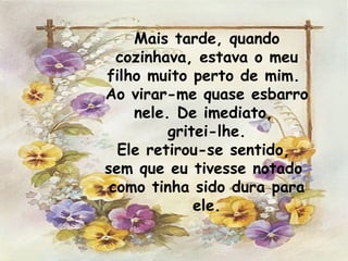 Mais tarde, quando cozinhava, estava o meu filho muito perto de mim.  Ao virar-me quase esbarro nele. De imediato,  gritei-lhe. Ele retirou-se sentido,  sem que eu tivesse notado  como tinha sido dura para ele. 