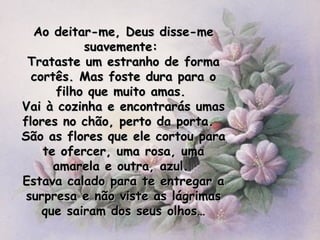 Ao deitar-me, Deus disse-me suavemente:  Trataste um estranho de forma cortês. Mas foste dura para o filho que muito amas.  Vai à cozinha e encontrarás umas flores no chão, perto da porta.  São as flores que ele cortou para te ofercer, uma rosa, uma amarela e outra, azul.  Estava calado para te entregar a surpresa e não viste as lágrimas que sairam dos seus olhos… 