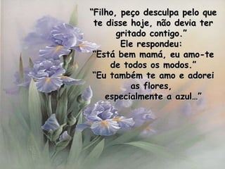 “ Filho, peço desculpa pelo que te disse hoje, não devia ter gritado contigo.”  Ele respondeu:  “ Está bem mamá, eu amo-te de todos os modos.” “ Eu também te amo e adorei as flores,  especialmente a azul…” 