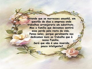 Entende que se morresses amanhã, em questão de dias a empresa onde trabalhas arranjararia um substituto.  Mas a família que deixamos sentirá essa perda pelo resto da vida.  Pensa neles, porque geralmente nos dedicamos mais ao trabalho que à nossa Família.  Será que não é uma inversão pouco inteligente? 