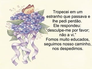 Tropecei em um  estranho que passava e lhe pedi perdão.  Ele respondeu:  “desculpe-me por favor; não a vi.” Fomos muito educados, seguimos nosso caminho, nos despedimos. 