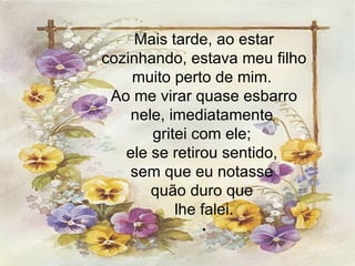 Mais tarde, ao estar cozinhando, estava meu filho muito perto de mim.  Ao me virar quase esbarro nele, imediatamente  gritei com ele;  ele se retirou sentido,  sem que eu notasse  quão duro que  lhe falei. . 
