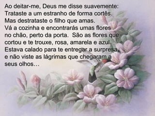Ao deitar-me, Deus me disse suavemente: Trataste a um estranho de forma cortês. Mas destrataste o filho que amas.  Vá a cozinha e encontrarás umas flores  no chão, perto da porta.  São as flores que cortou e te trouxe, rosa, amarela e azul.  Estava calado para te entregar a surpresa e não viste as lágrimas que chegaram a  seus olhos… 