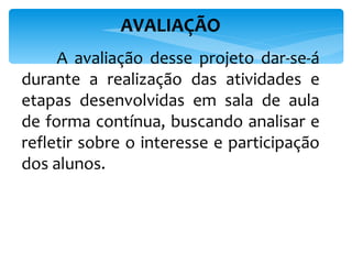 AVALIAÇÃO   A avaliação desse projeto dar-se-á durante a realização das atividades e etapas desenvolvidas em sala de aula de forma contínua, buscando analisar e refletir sobre o interesse e participação dos alunos. 