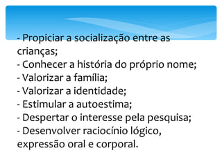 - Propiciar a socialização entre as crianças; - Conhecer a história do próprio nome; - Valorizar a família; - Valorizar a identidade; - Estimular a autoestima; - Despertar o interesse pela pesquisa; - Desenvolver raciocínio lógico, expressão oral e corporal. 