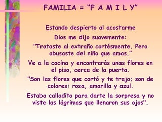 FAMILIA = “F A M I L Y” Estando despierto al acostarme Dios me dijo suavemente: "Trataste al extraño cortésmente. Pero abusaste del niño que amas.” Ve a la cocina y encontrarás unas flores en el piso, cerca de la puerta. "Son las flores que cortó y te trajo; son de colores: rosa, amarilla y azul. Estaba calladito para darte la sorpresa y no viste las lágrimas que llenaron sus ojos". 