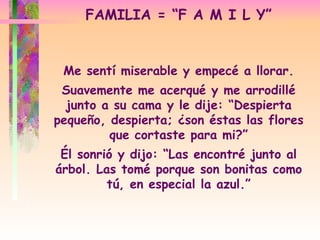 FAMILIA = “F A M I L Y” Me sentí miserable y empecé a llorar. Suavemente me acerqué y me arrodillé junto a su cama y le dije: “Despierta pequeño, despierta; ¿son éstas las flores que cortaste para mi?” Él sonrió y dijo: “Las encontré junto al árbol. Las tomé porque son bonitas como tú, en especial la azul.” 
