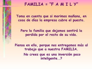 Toma en cuenta que si morimos mañana, en cosa de días la empresa cubre el puesto. Pero la familia que dejamos sentirá la perdida por el resto de su vida. Piensa en ello, porque nos entregamos más al trabajo que a nuestra FAMILIA. No crees que es una inversión poco inteligente..? FAMILIA = “F A M I L Y” 