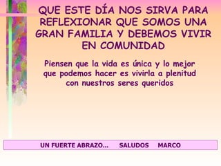 Piensen que la vida es única y lo mejor que podemos hacer es vivirla a plenitud con nuestros seres queridos QUE ESTE DÍA NOS SIRVA PARA REFLEXIONAR QUE SOMOS UNA GRAN FAMILIA Y DEBEMOS VIVIR EN COMUNIDAD UN FUERTE ABRAZO...  SALUDOS  MARCO 