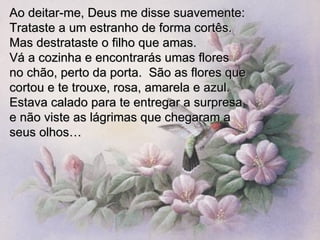 Ao deitar-me, Deus me disse suavemente: Trataste a um estranho de forma cortês. Mas destrataste o filho que amas.  Vá a cozinha e encontrarás umas flores  no chão, perto da porta.  São as flores que cortou e te trouxe, rosa, amarela e azul.  Estava calado para te entregar a surpresa e não viste as lágrimas que chegaram a  seus olhos… 